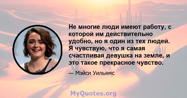 Не многие люди имеют работу, с которой им действительно удобно, но я один из тех людей. Я чувствую, что я самая счастливая девушка на земле, и это такое прекрасное чувство.