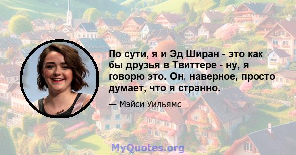 По сути, я и Эд Ширан - это как бы друзья в Твиттере - ну, я говорю это. Он, наверное, просто думает, что я странно.