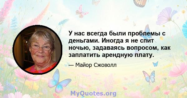 У нас всегда были проблемы с деньгами. Иногда я не спит ночью, задаваясь вопросом, как заплатить арендную плату.