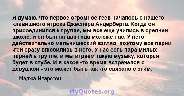 Я думаю, что первое огромное геев началось с нашего клавишного игрока Джеспера Андерберга. Когда он присоединился к группе, мы все еще учились в средней школе, и он был на два года моложе нас. У него действительно