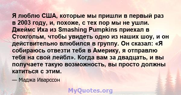 Я люблю США, которые мы пришли в первый раз в 2003 году, и, похоже, с тех пор мы не ушли. Джеймс Иха из Smashing Pumpkins приехал в Стокгольм, чтобы увидеть одно из наших шоу, и он действительно влюбился в группу. Он