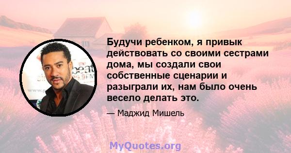 Будучи ребенком, я привык действовать со своими сестрами дома, мы создали свои собственные сценарии и разыграли их, нам было очень весело делать это.