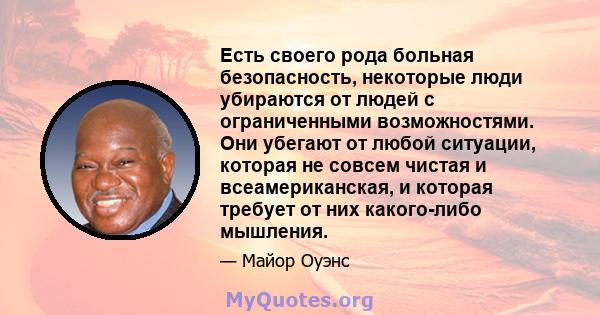 Есть своего рода больная безопасность, некоторые люди убираются от людей с ограниченными возможностями. Они убегают от любой ситуации, которая не совсем чистая и всеамериканская, и которая требует от них какого-либо