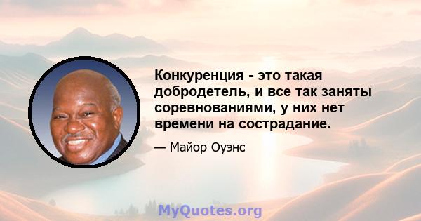 Конкуренция - это такая добродетель, и все так заняты соревнованиями, у них нет времени на сострадание.