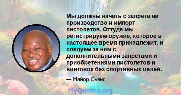 Мы должны начать с запрета на производство и импорт пистолетов. Оттуда мы регистрируем оружие, которое в настоящее время принадлежит, и следуем за ним с дополнительными запретами и приобретениями пистолетов и винтовок