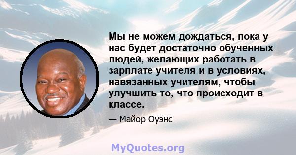 Мы не можем дождаться, пока у нас будет достаточно обученных людей, желающих работать в зарплате учителя и в условиях, навязанных учителям, чтобы улучшить то, что происходит в классе.