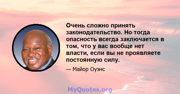 Очень сложно принять законодательство. Но тогда опасность всегда заключается в том, что у вас вообще нет власти, если вы не проявляете постоянную силу.