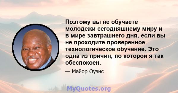 Поэтому вы не обучаете молодежи сегодняшнему миру и в мире завтрашнего дня, если вы не проходите проверенное технологическое обучение. Это одна из причин, по которой я так обеспокоен.