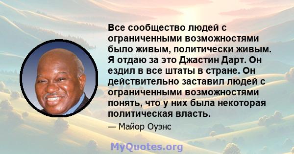 Все сообщество людей с ограниченными возможностями было живым, политически живым. Я отдаю за это Джастин Дарт. Он ездил в все штаты в стране. Он действительно заставил людей с ограниченными возможностями понять, что у