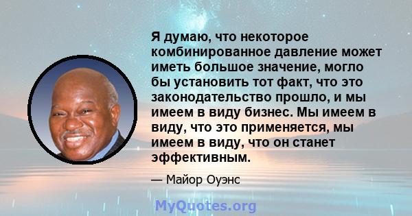 Я думаю, что некоторое комбинированное давление может иметь большое значение, могло бы установить тот факт, что это законодательство прошло, и мы имеем в виду бизнес. Мы имеем в виду, что это применяется, мы имеем в