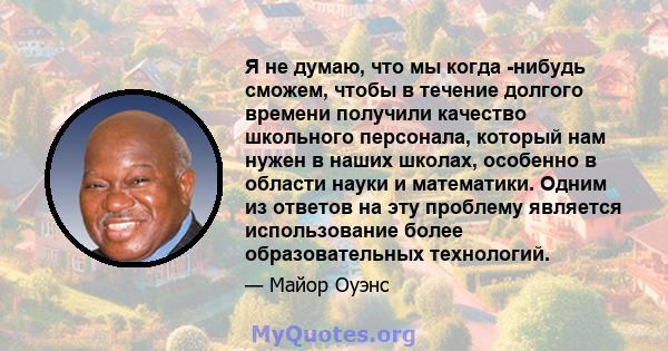 Я не думаю, что мы когда -нибудь сможем, чтобы в течение долгого времени получили качество школьного персонала, который нам нужен в наших школах, особенно в области науки и математики. Одним из ответов на эту проблему