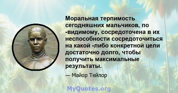 Моральная терпимость сегодняшних мальчиков, по -видимому, сосредоточена в их неспособности сосредоточиться на какой -либо конкретной цели достаточно долго, чтобы получить максимальные результаты.