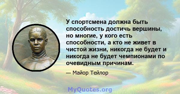 У спортсмена должна быть способность достичь вершины, но многие, у кого есть способности, а кто не живет в чистой жизни, никогда не будет и никогда не будет чемпионами по очевидным причинам.