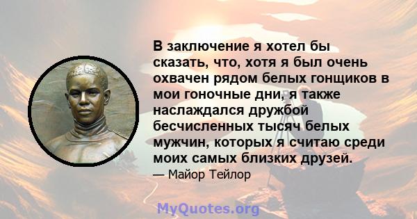 В заключение я хотел бы сказать, что, хотя я был очень охвачен рядом белых гонщиков в мои гоночные дни, я также наслаждался дружбой бесчисленных тысяч белых мужчин, которых я считаю среди моих самых близких друзей.