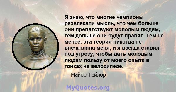 Я знаю, что многие чемпионы развлекали мысль, что чем больше они препятствуют молодым людям, тем дольше они будут правят. Тем не менее, эта теория никогда не впечатляла меня, и я всегда ставил под угрозу, чтобы дать