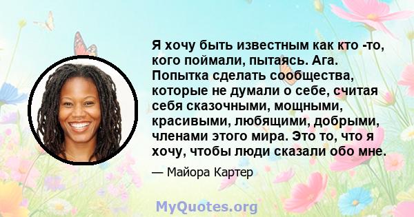 Я хочу быть известным как кто -то, кого поймали, пытаясь. Ага. Попытка сделать сообщества, которые не думали о себе, считая себя сказочными, мощными, красивыми, любящими, добрыми, членами этого мира. Это то, что я хочу, 