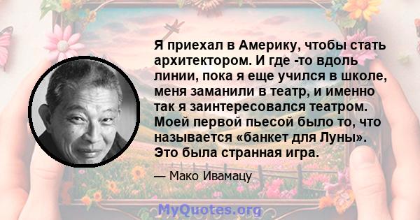 Я приехал в Америку, чтобы стать архитектором. И где -то вдоль линии, пока я еще учился в школе, меня заманили в театр, и именно так я заинтересовался театром. Моей первой пьесой было то, что называется «банкет для