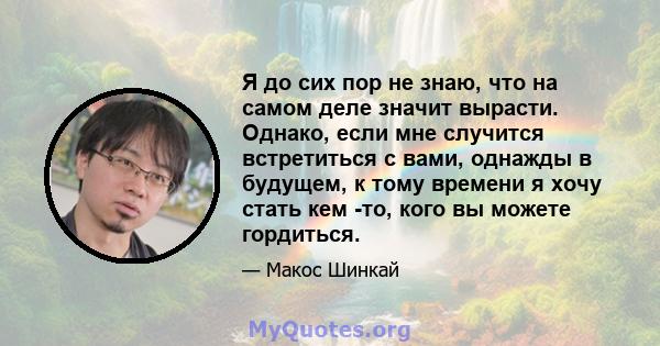 Я до сих пор не знаю, что на самом деле значит вырасти. Однако, если мне случится встретиться с вами, однажды в будущем, к тому времени я хочу стать кем -то, кого вы можете гордиться.