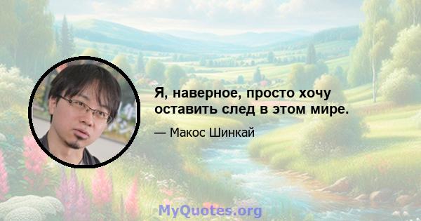 Я, наверное, просто хочу оставить след в этом мире.