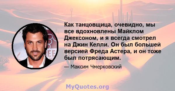 Как танцовщица, очевидно, мы все вдохновлены Майклом Джексоном, и я всегда смотрел на Джин Келли. Он был большей версией Фреда Астера, и он тоже был потрясающим.