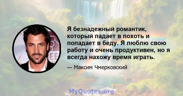 Я безнадежный романтик, который падает в похоть и попадает в беду. Я люблю свою работу и очень продуктивен, но я всегда нахожу время играть.