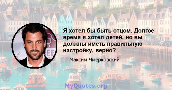 Я хотел бы быть отцом. Долгое время я хотел детей, но вы должны иметь правильную настройку, верно?