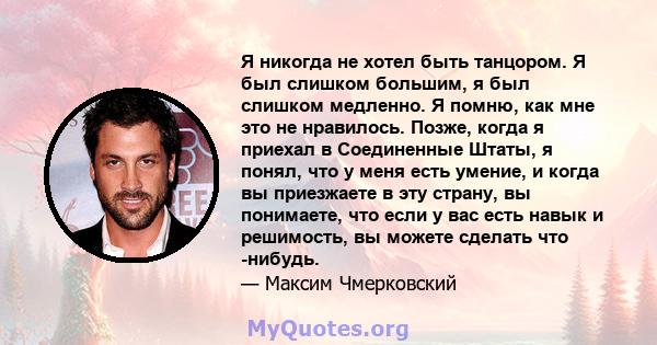 Я никогда не хотел быть танцором. Я был слишком большим, я был слишком медленно. Я помню, как мне это не нравилось. Позже, когда я приехал в Соединенные Штаты, я понял, что у меня есть умение, и когда вы приезжаете в