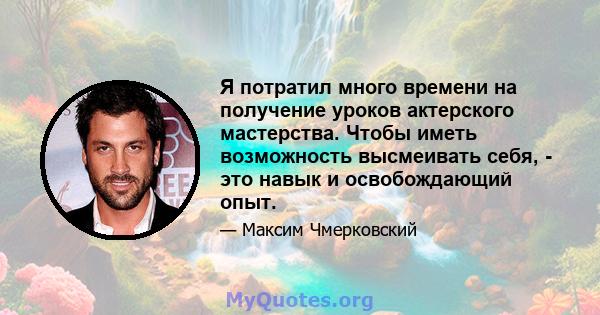 Я потратил много времени на получение уроков актерского мастерства. Чтобы иметь возможность высмеивать себя, - это навык и освобождающий опыт.