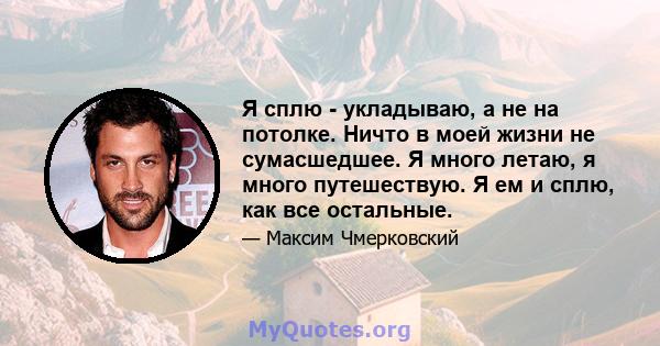 Я сплю - укладываю, а не на потолке. Ничто в моей жизни не сумасшедшее. Я много летаю, я много путешествую. Я ем и сплю, как все остальные.