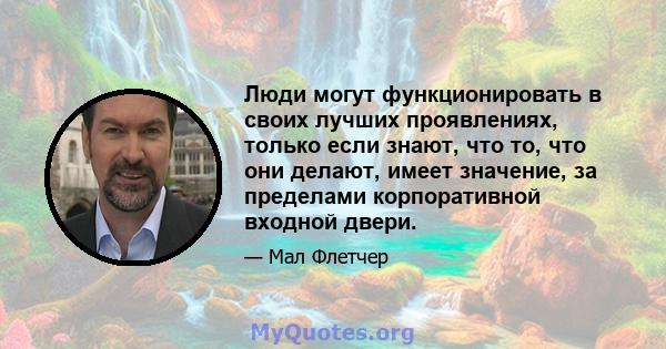 Люди могут функционировать в своих лучших проявлениях, только если знают, что то, что они делают, имеет значение, за пределами корпоративной входной двери.