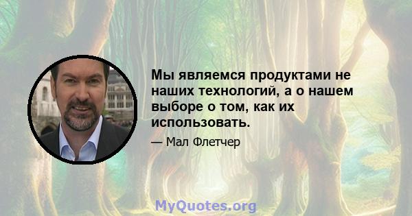 Мы являемся продуктами не наших технологий, а о нашем выборе о том, как их использовать.