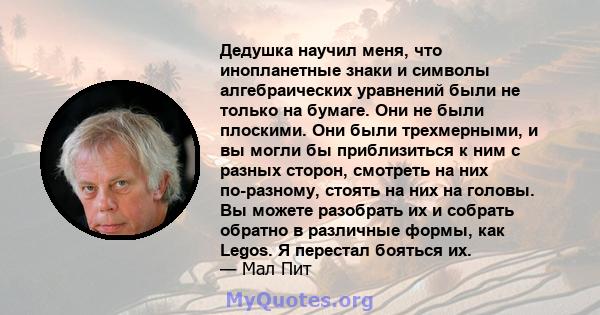 Дедушка научил меня, что инопланетные знаки и символы алгебраических уравнений были не только на бумаге. Они не были плоскими. Они были трехмерными, и вы могли бы приблизиться к ним с разных сторон, смотреть на них