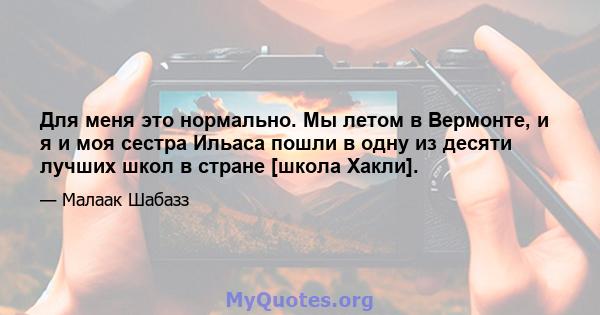 Для меня это нормально. Мы летом в Вермонте, и я и моя сестра Ильаса пошли в одну из десяти лучших школ в стране [школа Хакли].