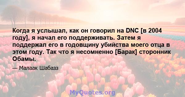 Когда я услышал, как он говорил на DNC [в 2004 году], я начал его поддерживать. Затем я поддержал его в годовщину убийства моего отца в этом году. Так что я несомненно [Барак] сторонник Обамы.