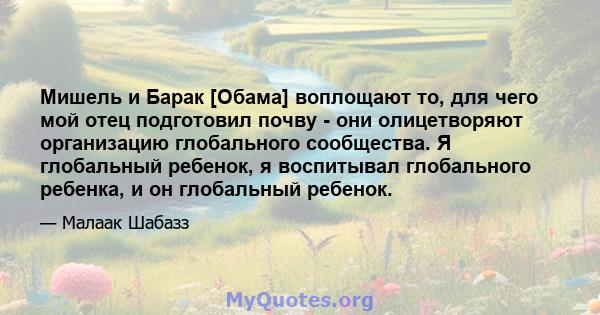 Мишель и Барак [Обама] воплощают то, для чего мой отец подготовил почву - они олицетворяют организацию глобального сообщества. Я глобальный ребенок, я воспитывал глобального ребенка, и он глобальный ребенок.