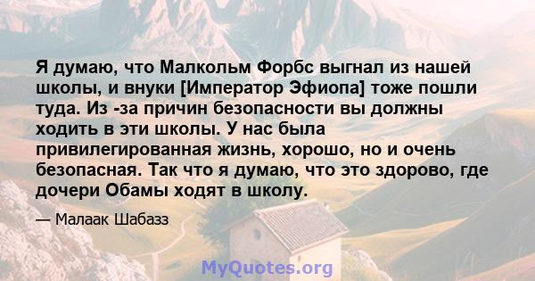 Я думаю, что Малкольм Форбс выгнал из нашей школы, и внуки [Император Эфиопа] тоже пошли туда. Из -за причин безопасности вы должны ходить в эти школы. У нас была привилегированная жизнь, хорошо, но и очень безопасная.