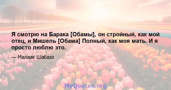 Я смотрю на Барака [Обамы], он стройный, как мой отец, и Мишель [Обама] Полный, как моя мать. И я просто люблю это.