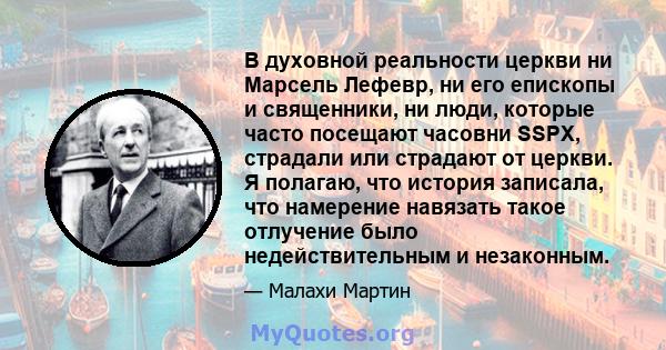 В духовной реальности церкви ни Марсель Лефевр, ни его епископы и священники, ни люди, которые часто посещают часовни SSPX, страдали или страдают от церкви. Я полагаю, что история записала, что намерение навязать такое