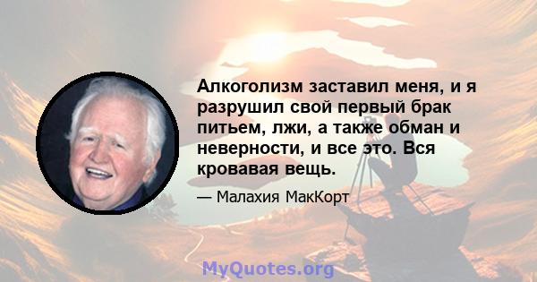 Алкоголизм заставил меня, и я разрушил свой первый брак питьем, лжи, а также обман и неверности, и все это. Вся кровавая вещь.