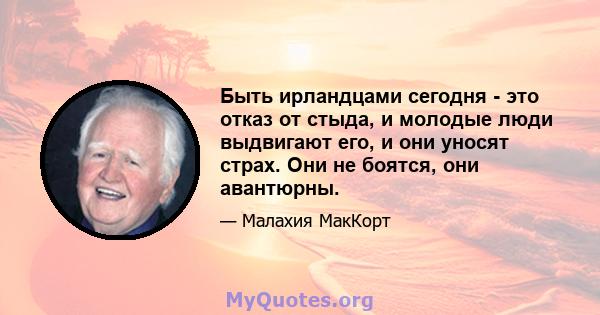 Быть ирландцами сегодня - это отказ от стыда, и молодые люди выдвигают его, и они уносят страх. Они не боятся, они авантюрны.