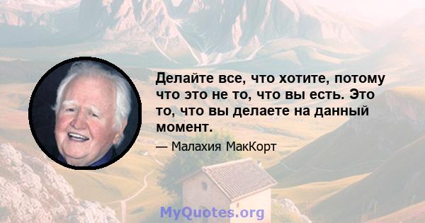 Делайте все, что хотите, потому что это не то, что вы есть. Это то, что вы делаете на данный момент.