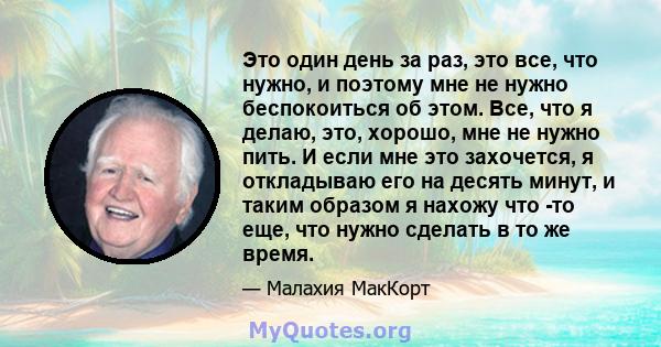 Это один день за раз, это все, что нужно, и поэтому мне не нужно беспокоиться об этом. Все, что я делаю, это, хорошо, мне не нужно пить. И если мне это захочется, я откладываю его на десять минут, и таким образом я