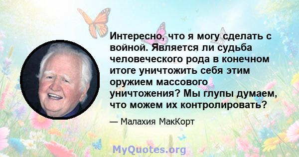 Интересно, что я могу сделать с войной. Является ли судьба человеческого рода в конечном итоге уничтожить себя этим оружием массового уничтожения? Мы глупы думаем, что можем их контролировать?