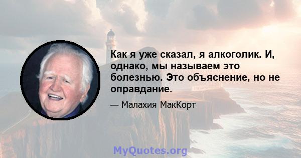 Как я уже сказал, я алкоголик. И, однако, мы называем это болезнью. Это объяснение, но не оправдание.