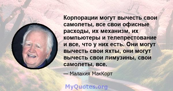 Корпорации могут вычесть свои самолеты, все свои офисные расходы, их механизм, их компьютеры и телепрестование и все, что у них есть. Они могут вычесть свои яхты, они могут вычесть свои лимузины, свои самолеты, все.