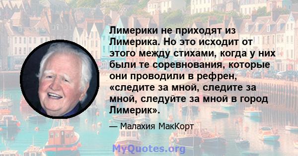 Лимерики не приходят из Лимерика. Но это исходит от этого между стихами, когда у них были те соревнования, которые они проводили в рефрен, «следите за мной, следите за мной, следуйте за мной в город Лимерик».