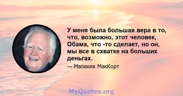 У меня была большая вера в то, что, возможно, этот человек, Обама, что -то сделает, но он, мы все в схватке на больших деньгах.