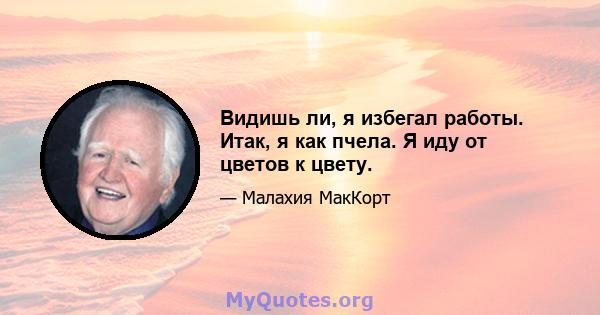 Видишь ли, я избегал работы. Итак, я как пчела. Я иду от цветов к цвету.