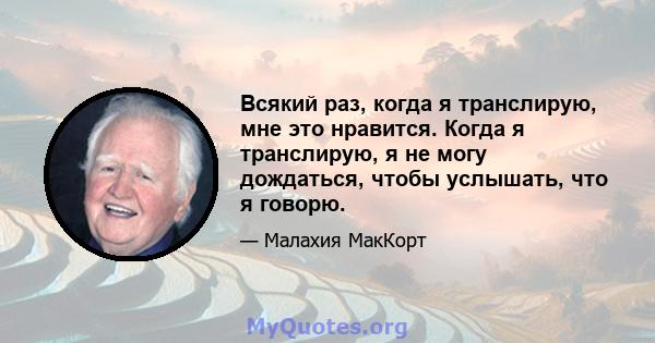 Всякий раз, когда я транслирую, мне это нравится. Когда я транслирую, я не могу дождаться, чтобы услышать, что я говорю.