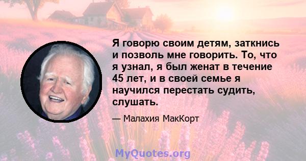 Я говорю своим детям, заткнись и позволь мне говорить. То, что я узнал, я был женат в течение 45 лет, и в своей семье я научился перестать судить, слушать.